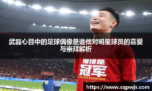 武磊心目中的足球偶像是谁他对明星球员的喜爱与崇拜解析