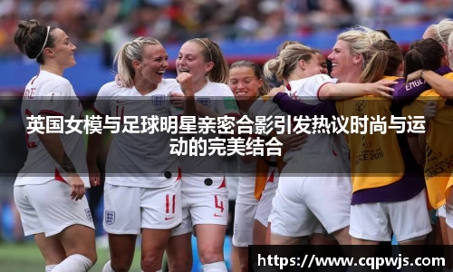 英国女模与足球明星亲密合影引发热议时尚与运动的完美结合